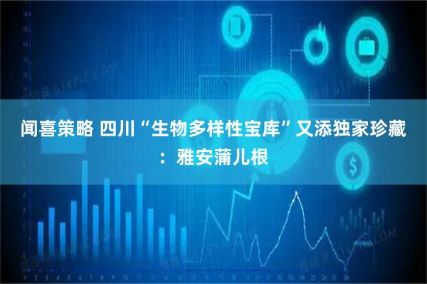 闻喜策略 四川“生物多样性宝库”又添独家珍藏：雅安蒲儿根