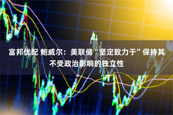 富邦优配 鲍威尔：美联储“坚定致力于”保持其不受政治影响的独立性