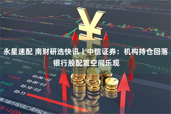 永星速配 南财研选快讯丨中信证券：机构持仓回落 银行股配置空间乐观
