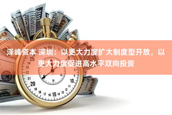 泽峰资本 深圳：以更大力度扩大制度型开放，以更大力度促进高水平双向投资