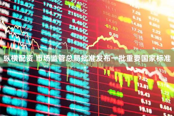纵横配资 市场监管总局批准发布一批重要国家标准