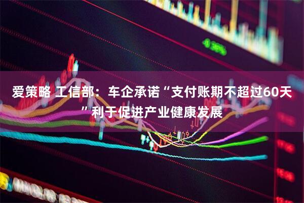爱策略 工信部：车企承诺“支付账期不超过60天”利于促进产业健康发展