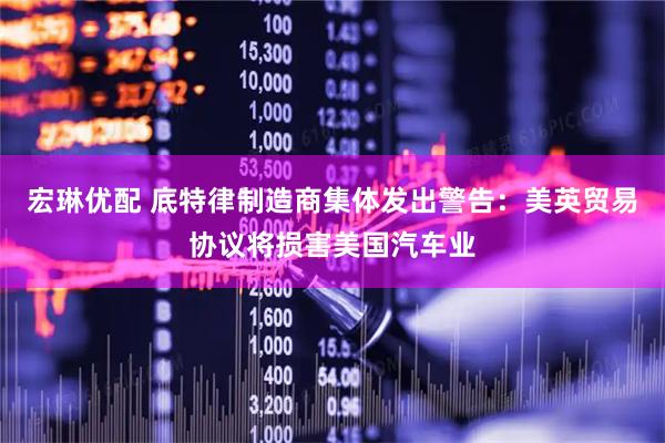 宏琳优配 底特律制造商集体发出警告：美英贸易协议将损害美国汽车业