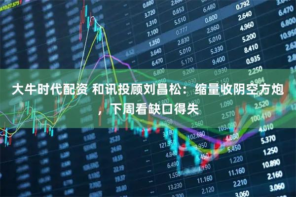 大牛时代配资 和讯投顾刘昌松：缩量收阴空方炮，下周看缺口得失
