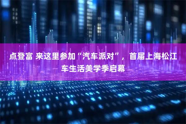 点登富 来这里参加“汽车派对”，首届上海松江车生活美学季启幕