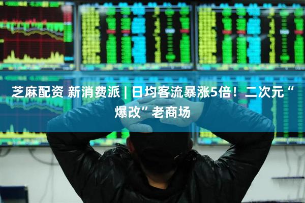 芝麻配资 新消费派 | 日均客流暴涨5倍！二次元“爆改”老商场