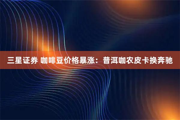 三星证券 咖啡豆价格暴涨：普洱咖农皮卡换奔驰