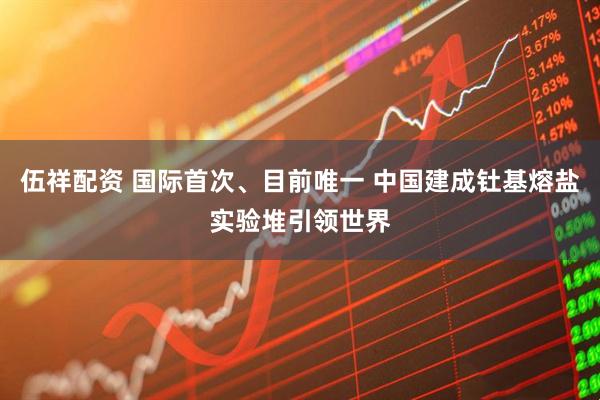 伍祥配资 国际首次、目前唯一 中国建成钍基熔盐实验堆引领世界