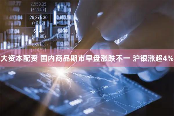 大资本配资 国内商品期市早盘涨跌不一 沪银涨超4%