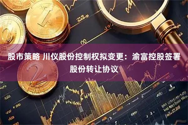 股市策略 川仪股份控制权拟变更：渝富控股签署股份转让协议