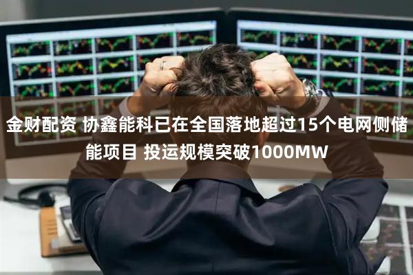 金财配资 协鑫能科已在全国落地超过15个电网侧储能项目 投运规模突破1000MW