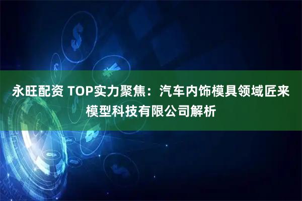 永旺配资 TOP实力聚焦：汽车内饰模具领域匠来模型科技有限公司解析