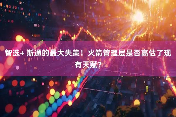 智选+ 斯通的最大失策！火箭管理层是否高估了现有天赋？