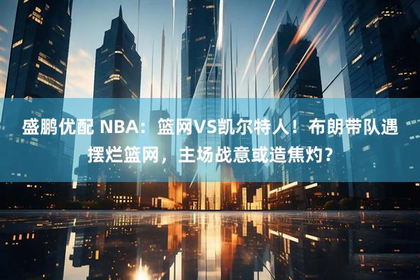 盛鹏优配 NBA：篮网VS凯尔特人！布朗带队遇摆烂篮网，主场战意或造焦灼？