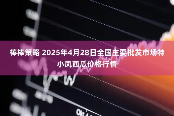 棒棒策略 2025年4月28日全国主要批发市场特小凤西瓜价格行情