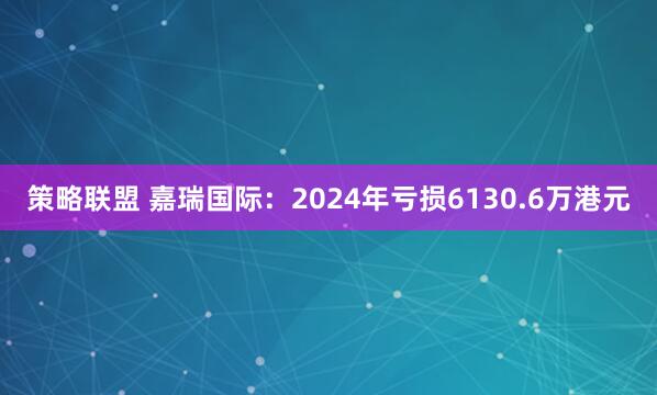 策略联盟 嘉瑞国际：2024年亏损6130.6万港元