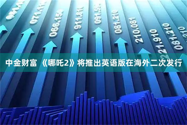 中金财富 《哪吒2》将推出英语版在海外二次发行