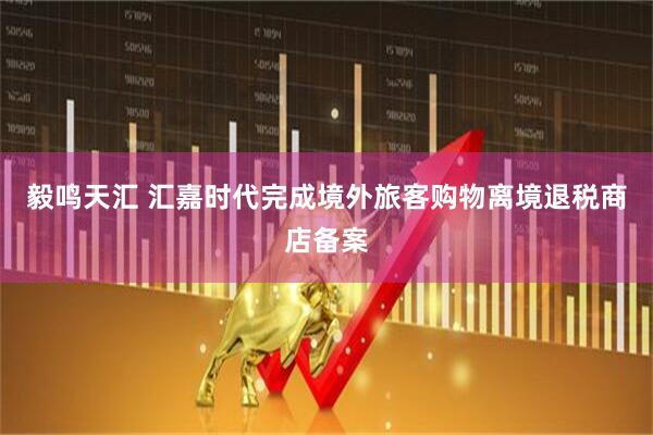 毅鸣天汇 汇嘉时代完成境外旅客购物离境退税商店备案
