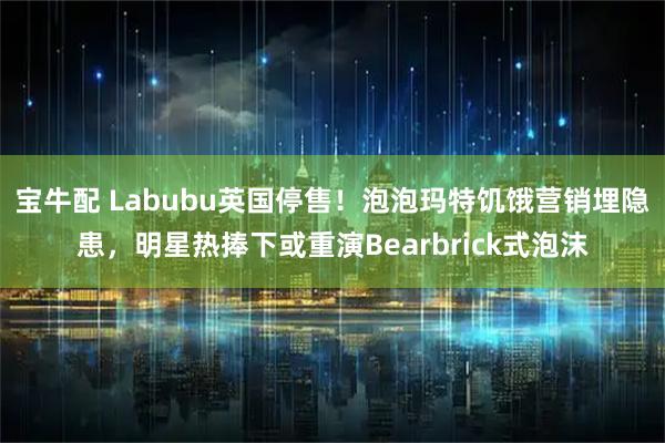 宝牛配 Labubu英国停售！泡泡玛特饥饿营销埋隐患，明星热捧下或重演Bearbrick式泡沫