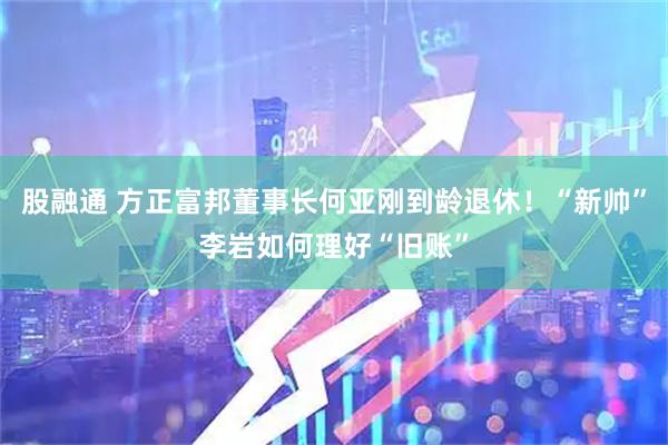 股融通 方正富邦董事长何亚刚到龄退休！“新帅”李岩如何理好“旧账”