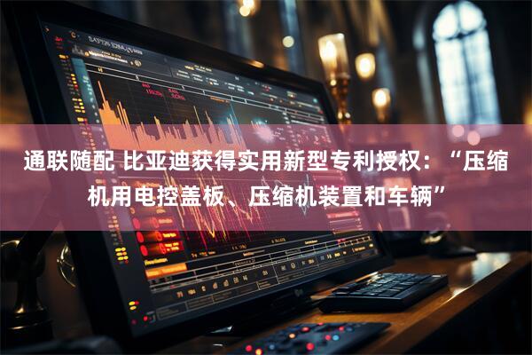 通联随配 比亚迪获得实用新型专利授权：“压缩机用电控盖板、压缩机装置和车辆”