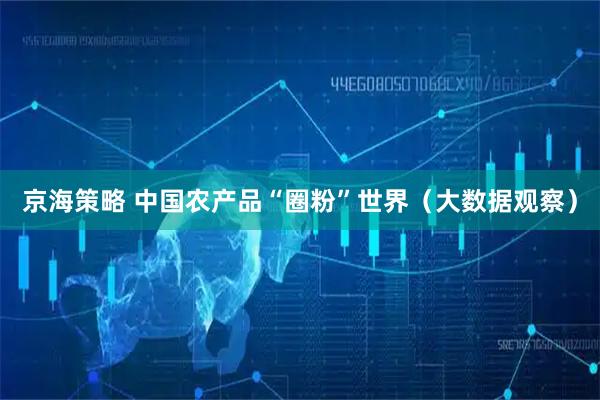 京海策略 中国农产品“圈粉”世界（大数据观察）