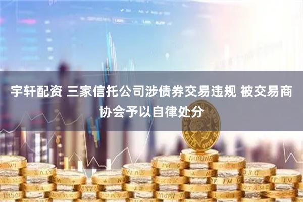 宇轩配资 三家信托公司涉债券交易违规 被交易商协会予以自律处分