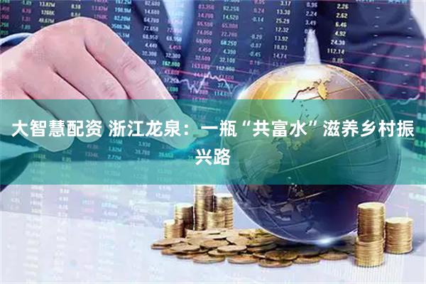 大智慧配资 浙江龙泉：一瓶“共富水”滋养乡村振兴路