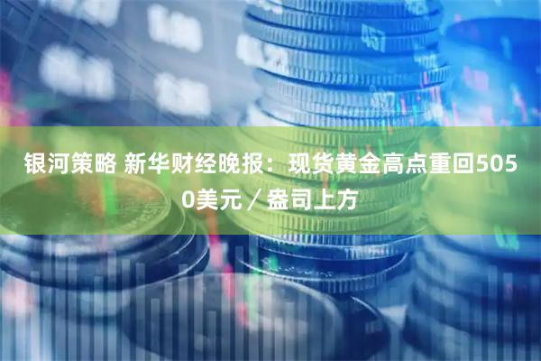 银河策略 新华财经晚报：现货黄金高点重回5050美元／盎司上方