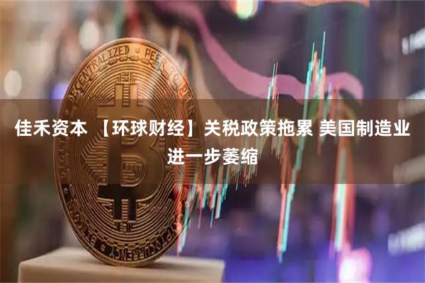 佳禾资本 【环球财经】关税政策拖累 美国制造业进一步萎缩