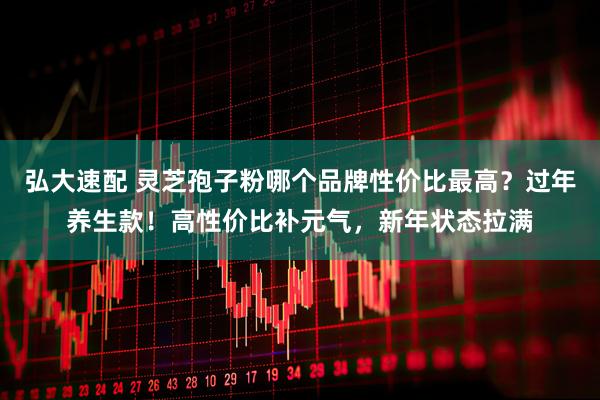 弘大速配 灵芝孢子粉哪个品牌性价比最高？过年养生款！高性价比补元气，新年状态拉满