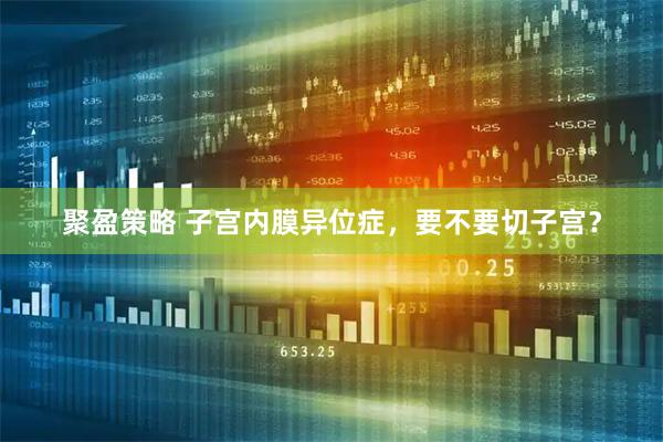 聚盈策略 子宫内膜异位症，要不要切子宫？