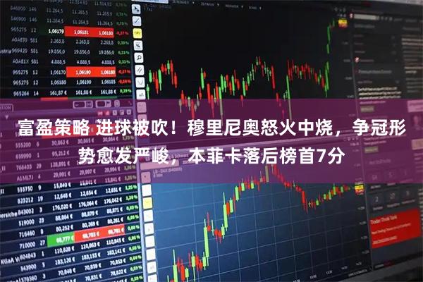 富盈策略 进球被吹！穆里尼奥怒火中烧，争冠形势愈发严峻，本菲卡落后榜首7分