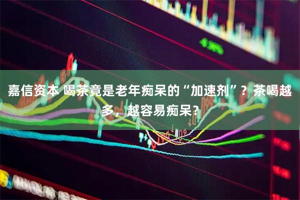 嘉信资本 喝茶竟是老年痴呆的“加速剂”？茶喝越多，越容易痴呆？