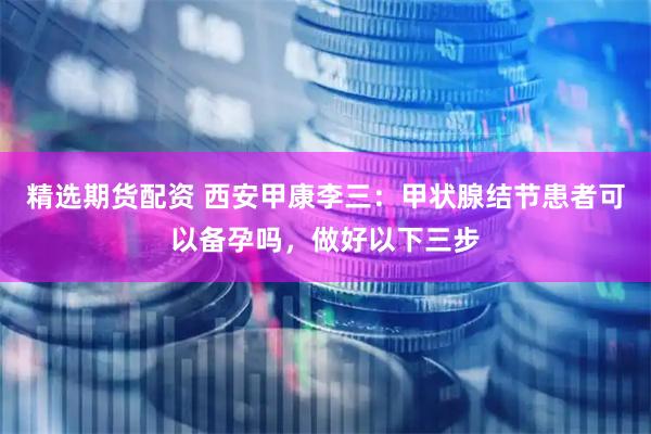 精选期货配资 西安甲康李三：甲状腺结节患者可以备孕吗，做好以下三步