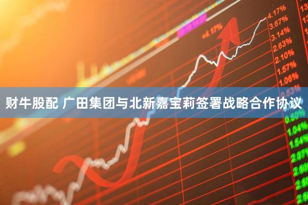 财牛股配 广田集团与北新嘉宝莉签署战略合作协议