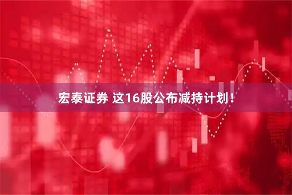 宏泰证券 这16股公布减持计划！