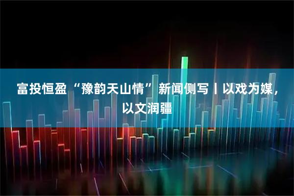 富投恒盈 “豫韵天山情” 新闻侧写丨以戏为媒，以文润疆