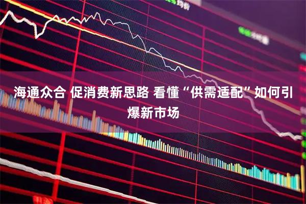 海通众合 促消费新思路 看懂“供需适配”如何引爆新市场