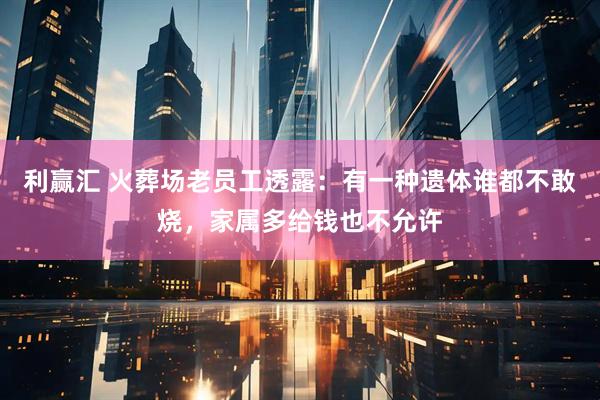 利赢汇 火葬场老员工透露：有一种遗体谁都不敢烧，家属多给钱也不允许