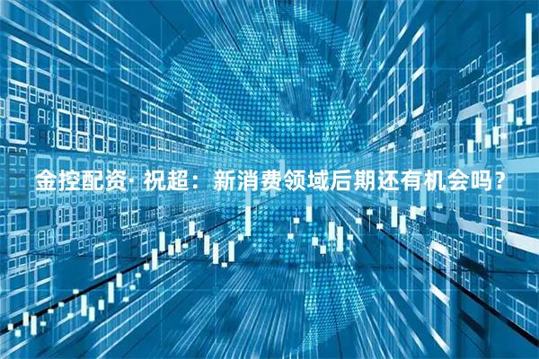 金控配资· 祝超：新消费领域后期还有机会吗？
