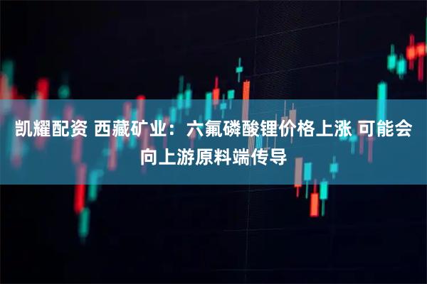 凯耀配资 西藏矿业：六氟磷酸锂价格上涨 可能会向上游原料端传导