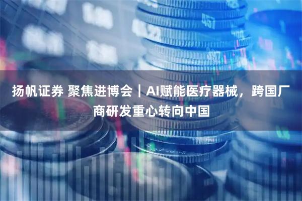 扬帆证券 聚焦进博会｜AI赋能医疗器械，跨国厂商研发重心转向中国