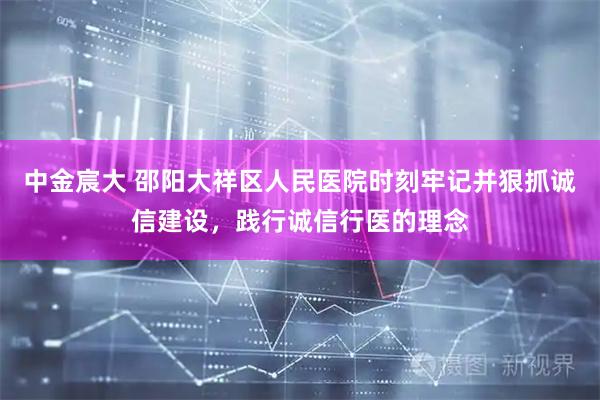 中金宸大 邵阳大祥区人民医院时刻牢记并狠抓诚信建设，践行诚信行医的理念